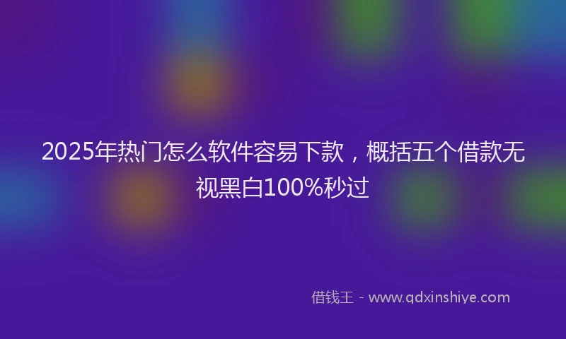 2025年热门怎么软件容易下款，概括五个借款无视黑白100%秒过