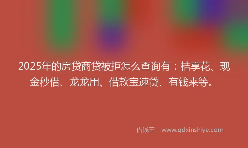 2025年的房贷商贷被拒怎么查询有：桔享花、现金秒借、龙龙用、借款宝速贷、有钱来等。