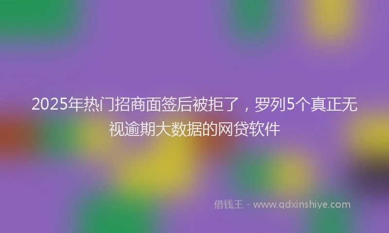 2025年热门招商面签后被拒了，罗列5个真正无视逾期大数据的网贷软件