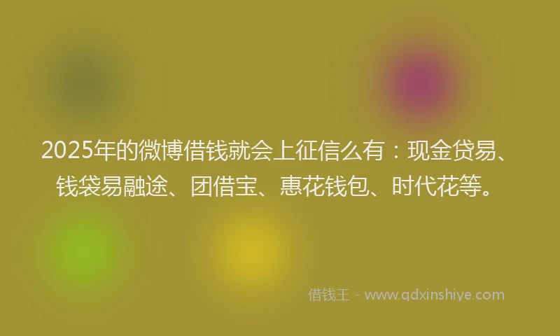 2025年的微博借钱就会上征信么有：现金贷易、钱袋易融途、团借宝、惠花钱包、时代花等。