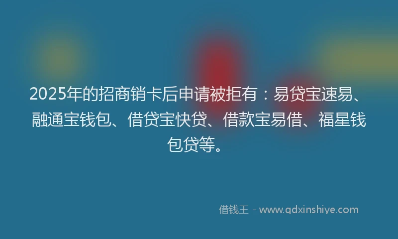 2025年的招商销卡后申请被拒有：易贷宝速易、融通宝钱包、借贷宝快贷、借款宝易借、福星钱包贷等。