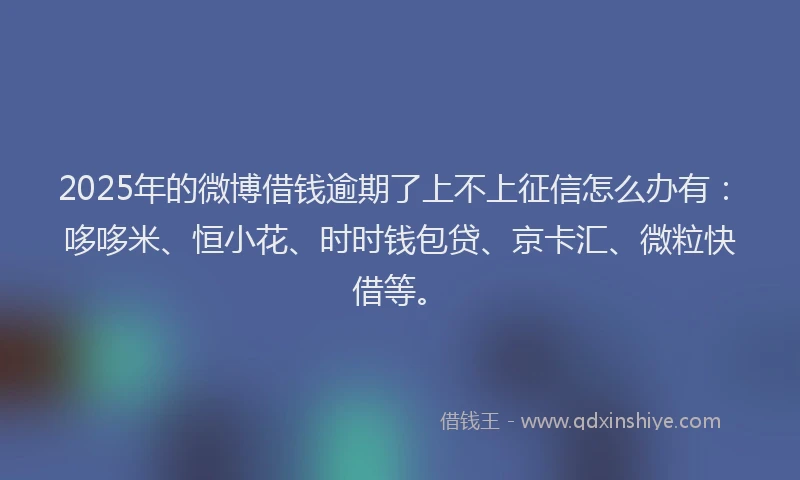 2025年的微博借钱逾期了上不上征信怎么办有：哆哆米、恒小花、时时钱包贷、京卡汇、微粒快借等。