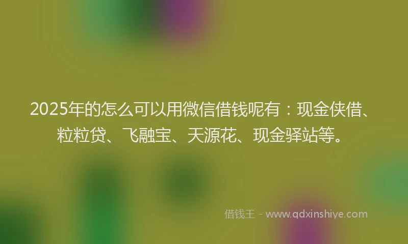2025年的怎么可以用微信借钱呢有：现金侠借、粒粒贷、飞融宝、天源花、现金驿站等。