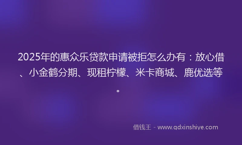 2025年的惠众乐贷款申请被拒怎么办有：放心借、小金鹤分期、现租柠檬、米卡商城、鹿优选等。