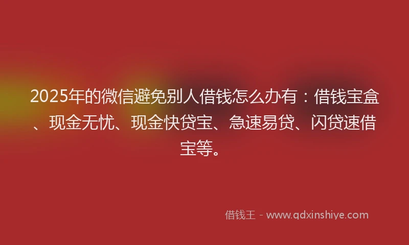 2025年的微信避免别人借钱怎么办有：借钱宝盒、现金无忧、现金快贷宝、急速易贷、闪贷速借宝等。