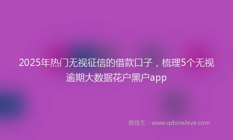 2025年热门无视征信的借款口子，梳理5个无视逾期大数据花户黑户app