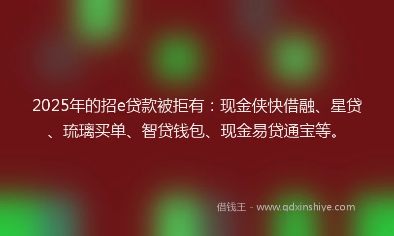 2025年的招e贷款被拒有：现金侠快借融、星贷、琉璃买单、智贷钱包、现金易贷通宝等。