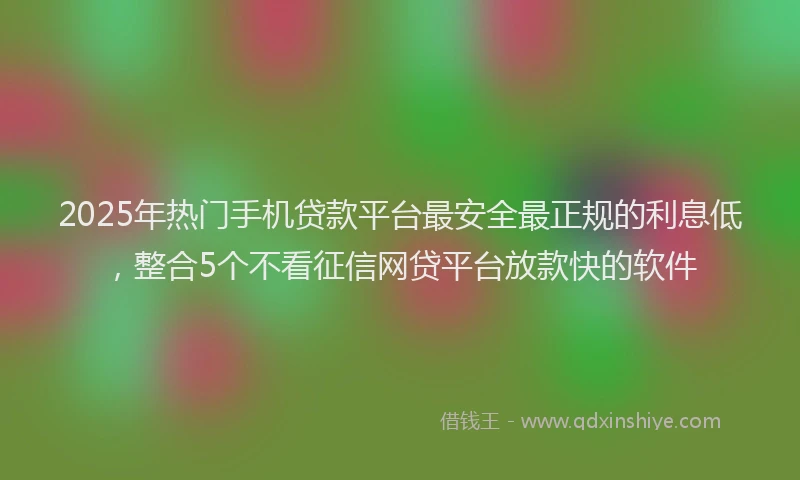 2025年热门手机贷款平台最安全最正规的利息低，整合5个不看征信网贷平台放款快的软件