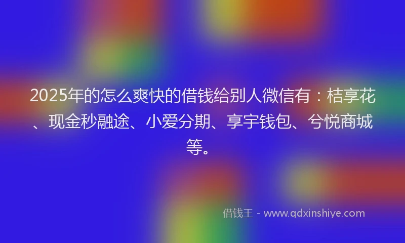 2025年的怎么爽快的借钱给别人微信有：桔享花、现金秒融途、小爱分期、享宇钱包、兮悦商城等。