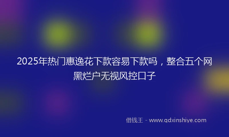 2025年热门惠逸花下款容易下款吗，整合五个网黑烂户无视风控口子