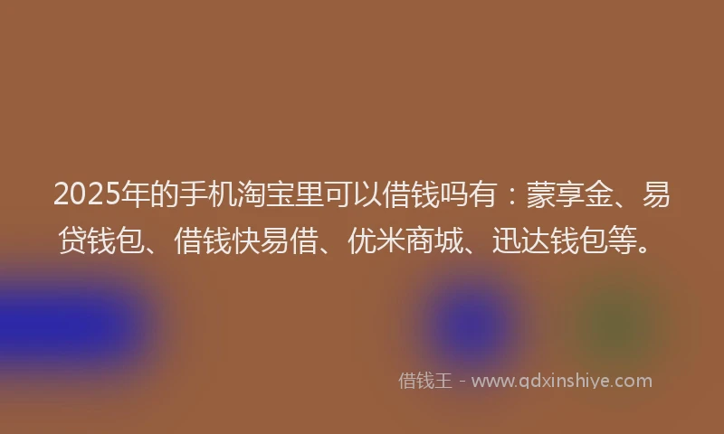2025年的手机淘宝里可以借钱吗有：蒙享金、易贷钱包、借钱快易借、优米商城、迅达钱包等。