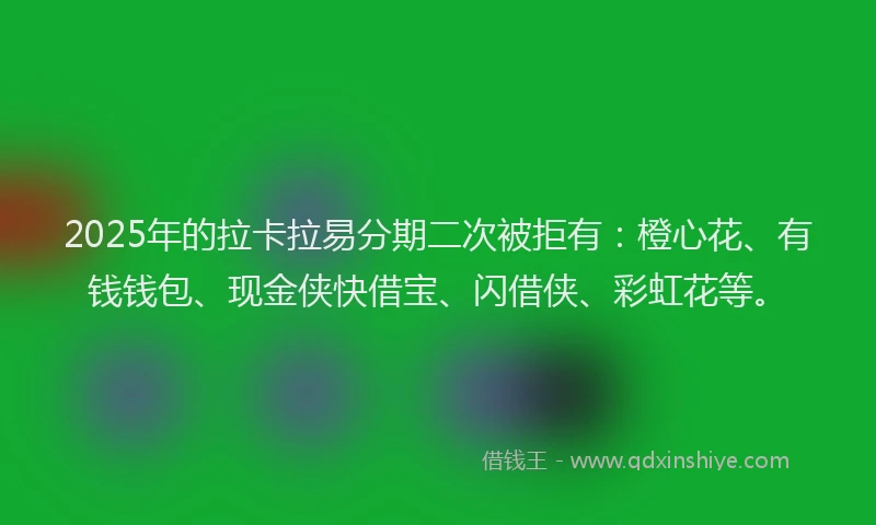 2025年的拉卡拉易分期二次被拒有：橙心花、有钱钱包、现金侠快借宝、闪借侠、彩虹花等。