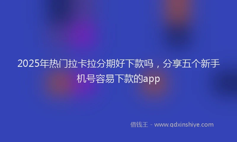 2025年热门拉卡拉分期好下款吗，分享五个新手机号容易下款的app