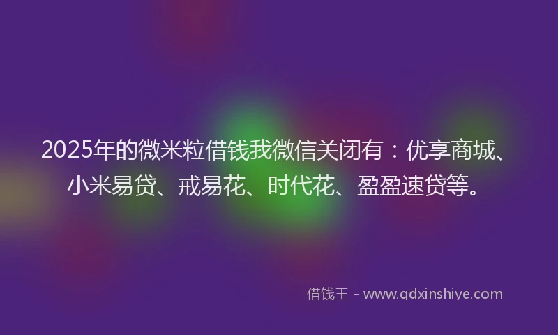 2025年的微米粒借钱我微信关闭有：优享商城、小米易贷、戒易花、时代花、盈盈速贷等。