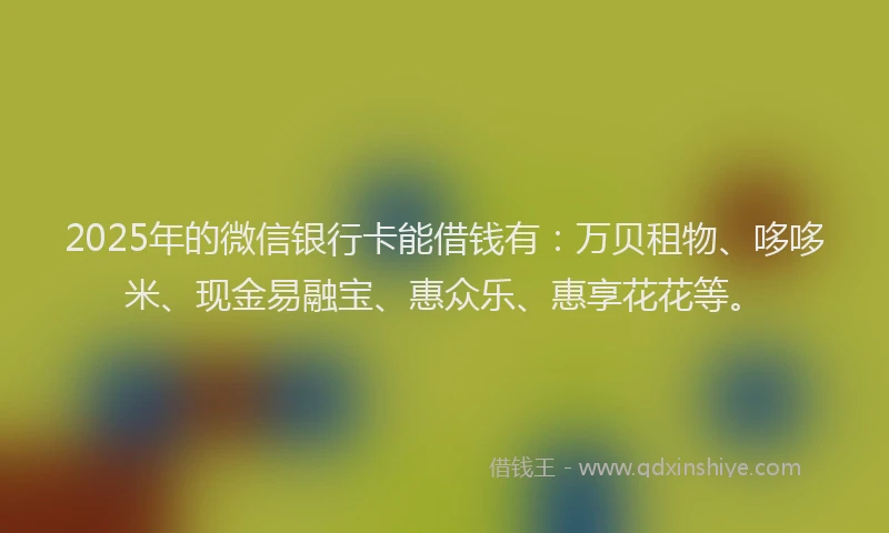 2025年的微信银行卡能借钱有：万贝租物、哆哆米、现金易融宝、惠众乐、惠享花花等。