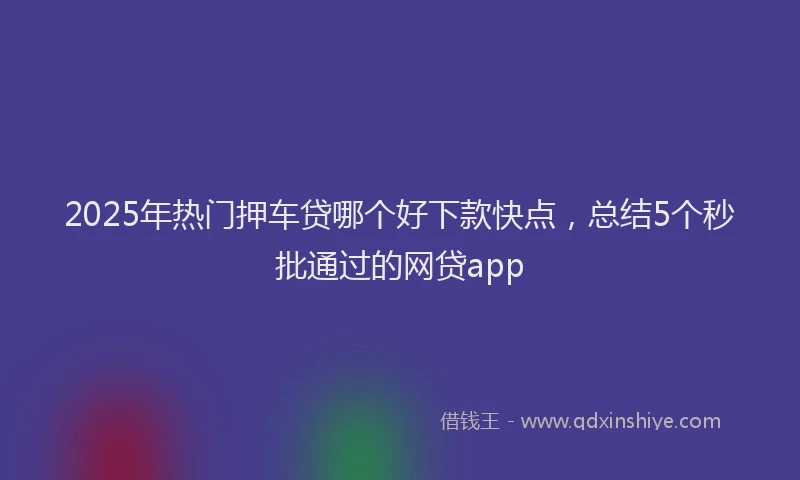 2025年热门押车贷哪个好下款快点，总结5个秒批通过的网贷app