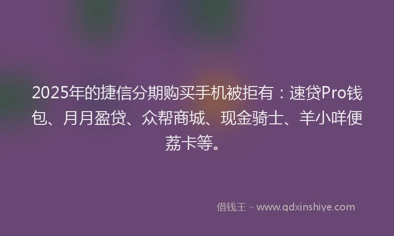 2025年的捷信分期购买手机被拒有：速贷Pro钱包、月月盈贷、众帮商城、现金骑士、羊小咩便荔卡等。