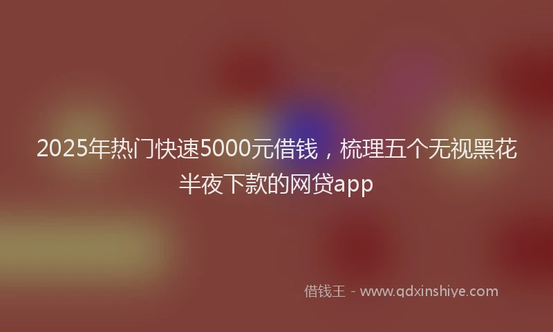2025年热门快速5000元借钱，梳理五个无视黑花半夜下款的网贷app