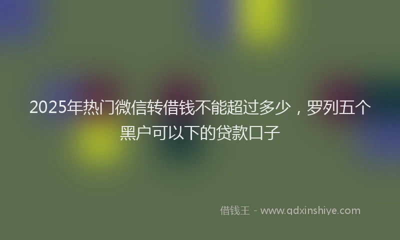 2025年热门微信转借钱不能超过多少，罗列五个黑户可以下的贷款口子