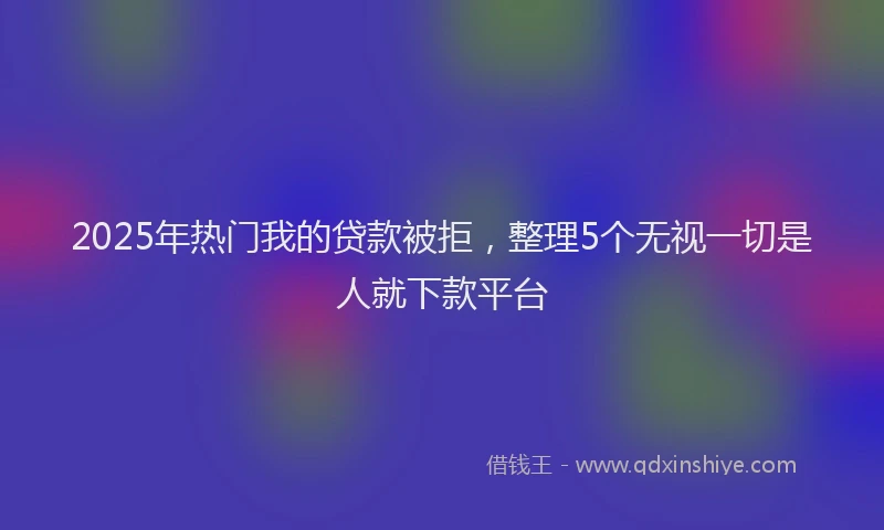 2025年热门我的贷款被拒，整理5个无视一切是人就下款平台