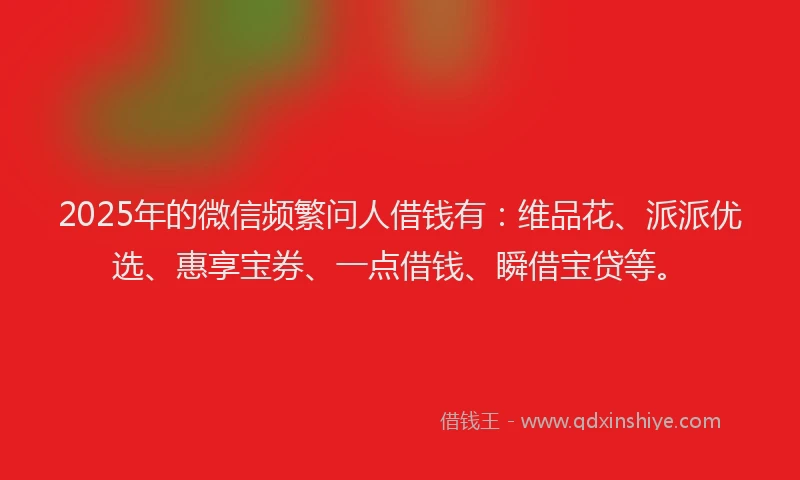 2025年的微信频繁问人借钱有：维品花、派派优选、惠享宝券、一点借钱、瞬借宝贷等。