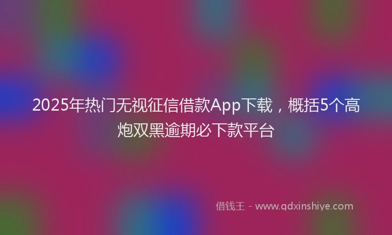 2025年热门无视征信借款App下载，概括5个高炮双黑逾期必下款平台