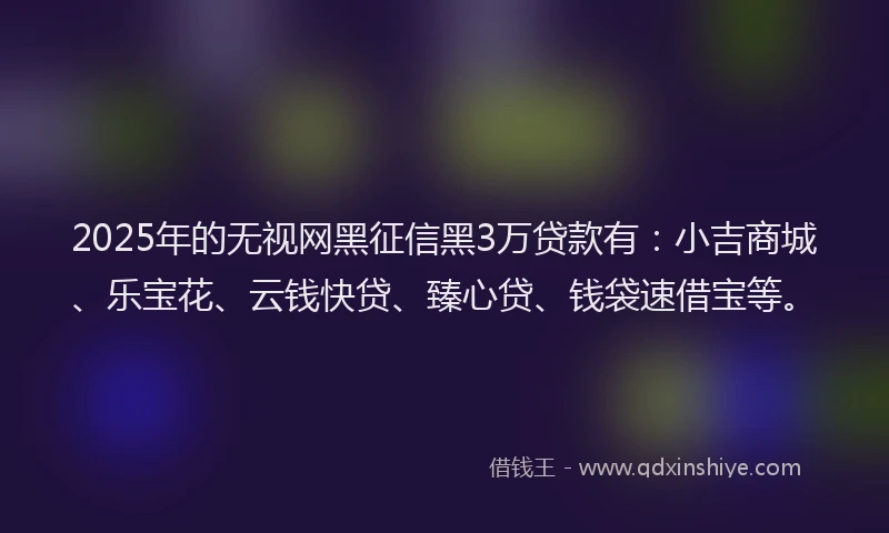 2025年的无视网黑征信黑3万贷款有：小吉商城、乐宝花、云钱快贷、臻心贷、钱袋速借宝等。