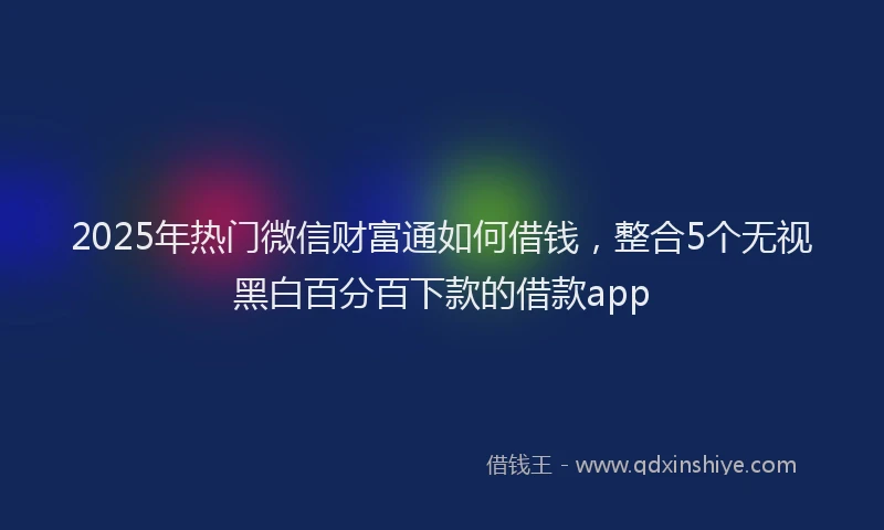 2025年热门微信财富通如何借钱，整合5个无视黑白百分百下款的借款app