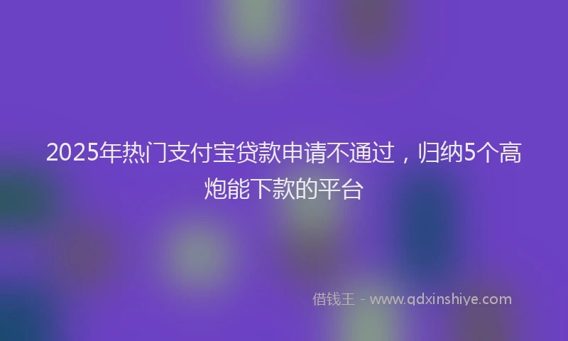 2025年热门支付宝贷款申请不通过，归纳5个高炮能下款的平台