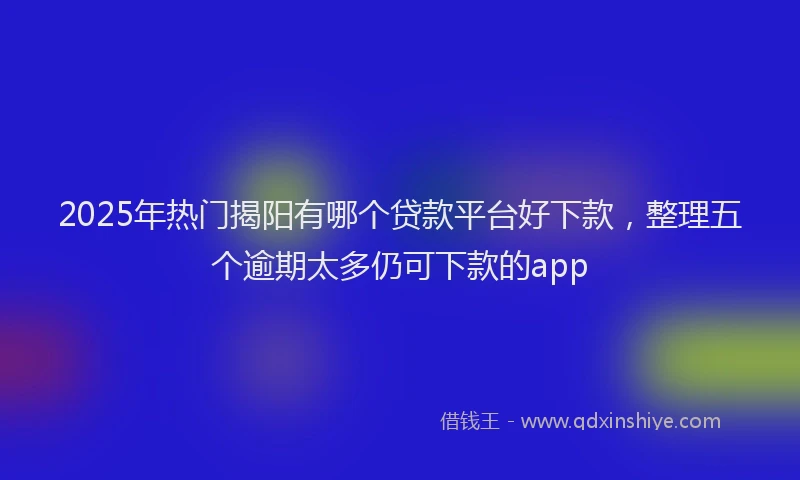 2025年热门揭阳有哪个贷款平台好下款，整理五个逾期太多仍可下款的app