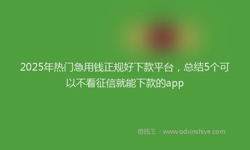 2025年热门急用钱正规好下款平台，总结5个可以不看征信就能下款的app