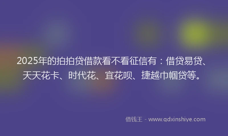 2025年的拍拍贷借款看不看征信有：借贷易贷、天天花卡、时代花、宜花呗、捷越巾帼贷等。
