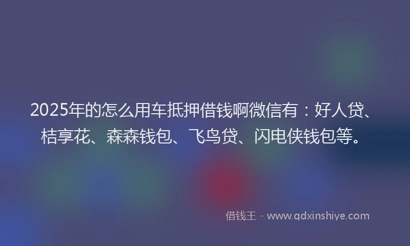2025年的怎么用车抵押借钱啊微信有：好人贷、桔享花、森森钱包、飞鸟贷、闪电侠钱包等。