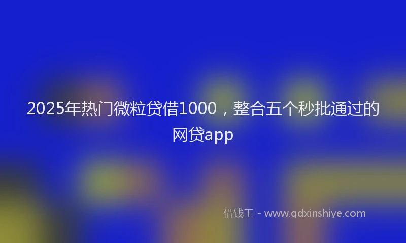 2025年热门微粒贷借1000，整合五个秒批通过的网贷app