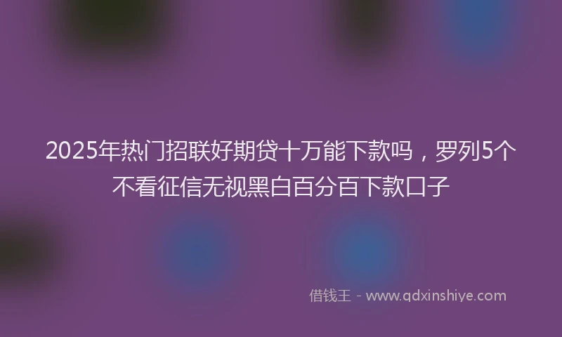 2025年热门招联好期贷十万能下款吗，罗列5个不看征信无视黑白百分百下款口子