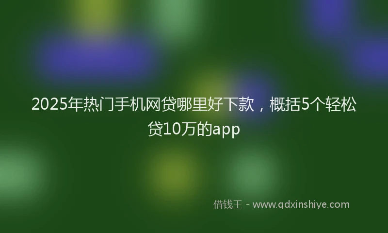 2025年热门手机网贷哪里好下款，概括5个轻松贷10万的app