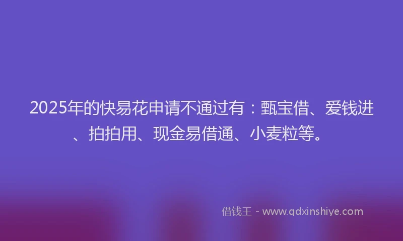 2025年的快易花申请不通过有：甄宝借、爱钱进、拍拍用、现金易借通、小麦粒等。
