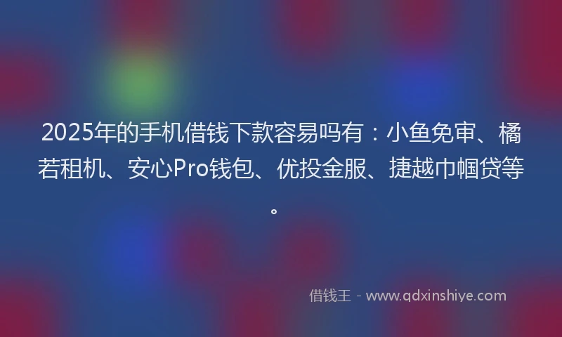 2025年的手机借钱下款容易吗有：小鱼免审、橘若租机、安心Pro钱包、优投金服、捷越巾帼贷等。