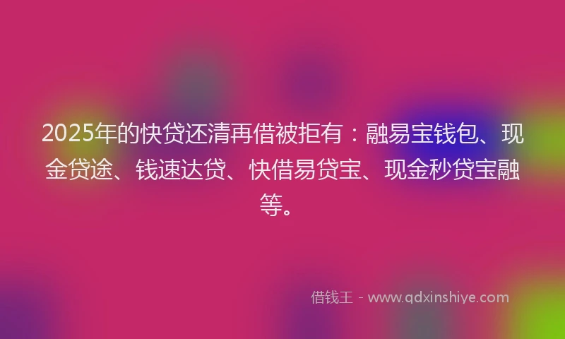 2025年的快贷还清再借被拒有：融易宝钱包、现金贷途、钱速达贷、快借易贷宝、现金秒贷宝融等。