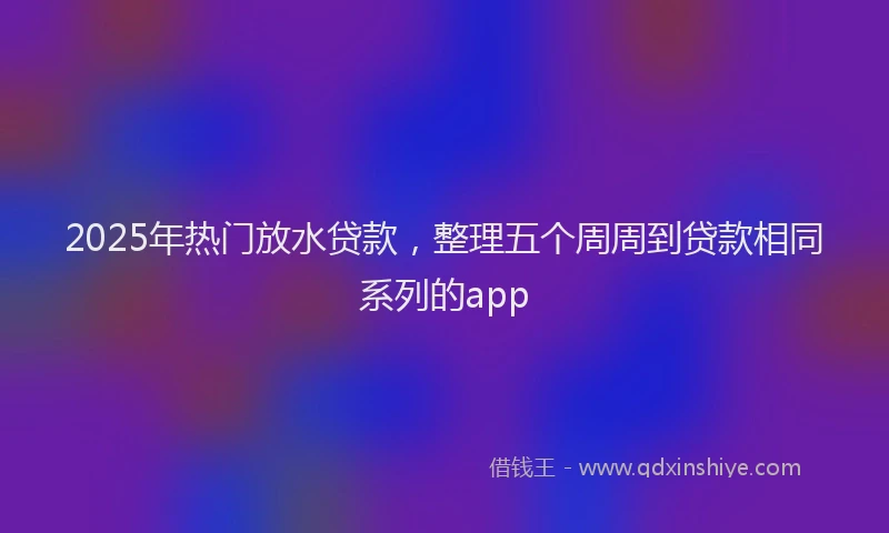 2025年热门放水贷款，整理五个周周到贷款相同系列的app