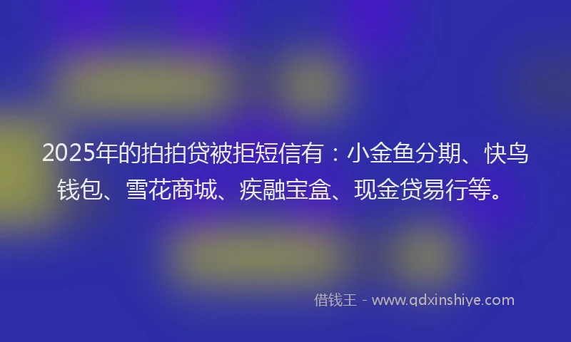 2025年的拍拍贷被拒短信有：小金鱼分期、快鸟钱包、雪花商城、疾融宝盒、现金贷易行等。