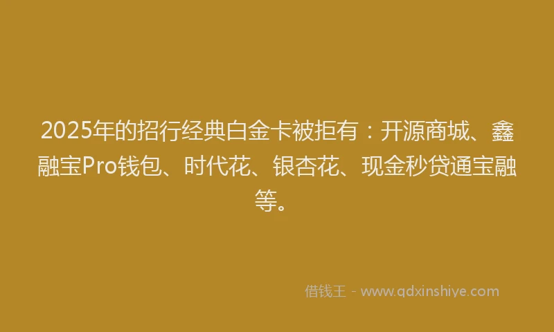 2025年的招行经典白金卡被拒有：开源商城、鑫融宝Pro钱包、时代花、银杏花、现金秒贷通宝融等。