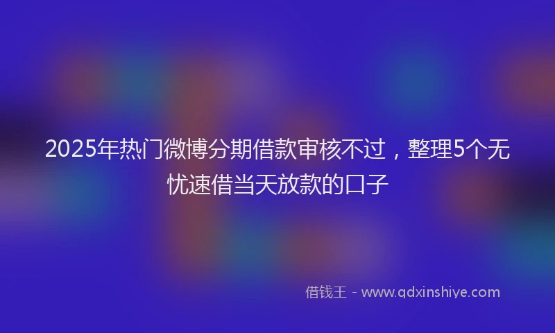 2025年热门微博分期借款审核不过，整理5个无忧速借当天放款的口子
