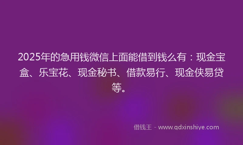 2025年的急用钱微信上面能借到钱么有：现金宝盒、乐宝花、现金秘书、借款易行、现金侠易贷等。