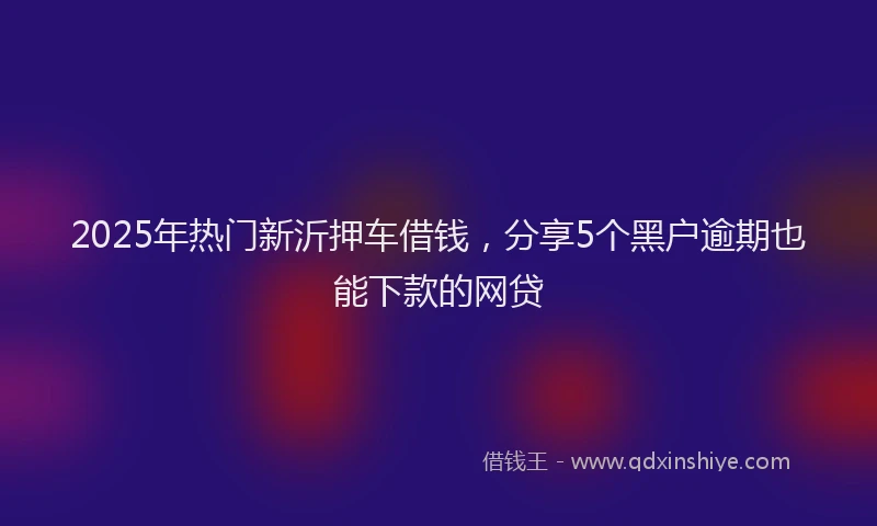 2025年热门新沂押车借钱，分享5个黑户逾期也能下款的网贷