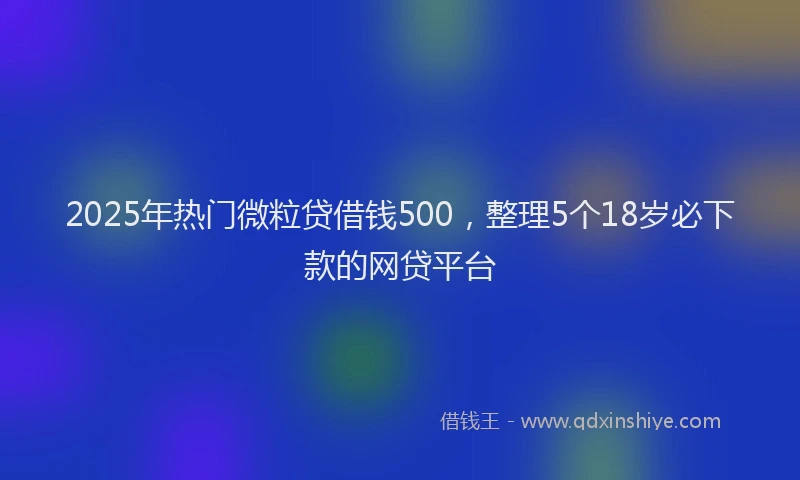 2025年热门微粒贷借钱500，整理5个18岁必下款的网贷平台