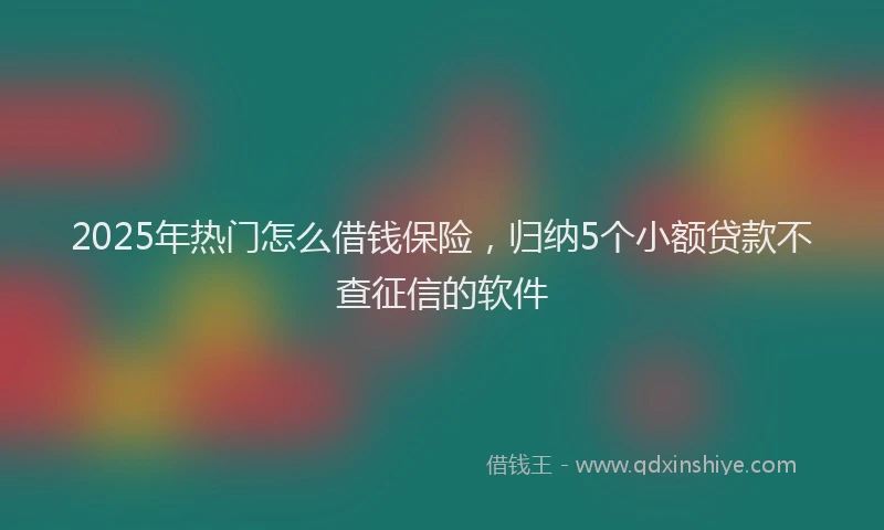 2025年热门怎么借钱保险，归纳5个小额贷款不查征信的软件