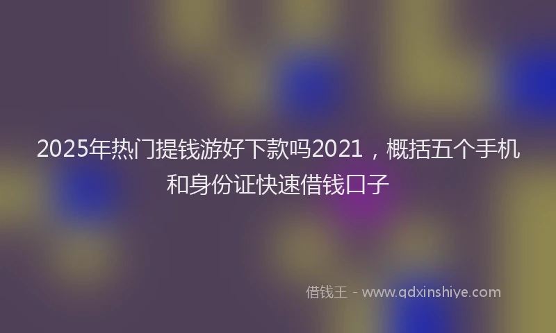 2025年热门提钱游好下款吗2021，概括五个手机和身份证快速借钱口子