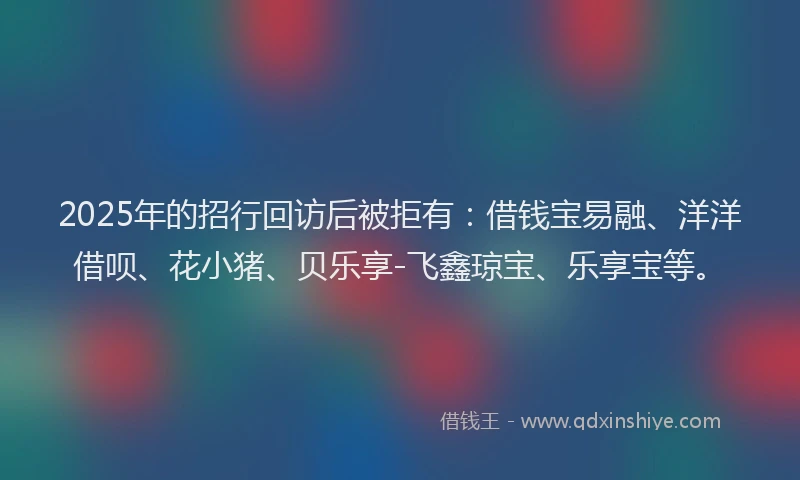 2025年的招行回访后被拒有：借钱宝易融、洋洋借呗、花小猪、贝乐享-飞鑫琼宝、乐享宝等。