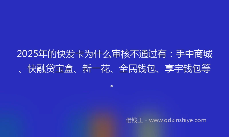 2025年的快发卡为什么审核不通过有：手中商城、快融贷宝盒、新一花、全民钱包、享宇钱包等。